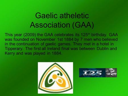 Gaelic atheletic Association (GAA) This year (2009) the GAA celebrates its 125 th birthday. GAA was founded on November 1st 1884 by 7 men who believed.