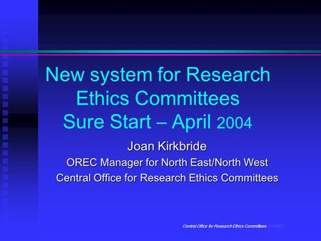 Central Office for Research Ethics Committees (COREC) New system for Research Ethics Committees Sure Start – April 2004 Joan Kirkbride OREC Manager for.