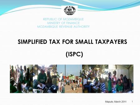 1 REPUBLIC OF MOZAMBIQUE MINISTRY OF FINANCE MOZAMBIQUE REVENUE AUTHORITY SIMPLIFIED TAX FOR SMALL TAXPAYERS (ISPC) Maputo, March 2011.