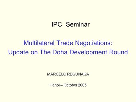 IPC Seminar Multilateral Trade Negotiations: Update on The Doha Development Round MARCELO REGUNAGA Hanoi – October 2005.