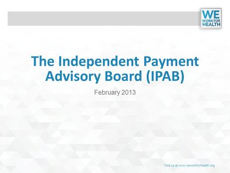 Visit us at www.weworkforhealth.org The Independent Payment Advisory Board (IPAB) February 2013.