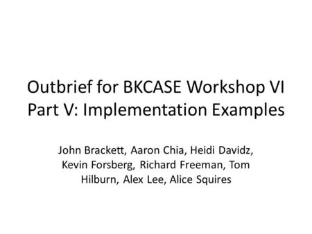 Outbrief for BKCASE Workshop VI Part V: Implementation Examples John Brackett, Aaron Chia, Heidi Davidz, Kevin Forsberg, Richard Freeman, Tom Hilburn,