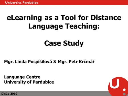 DisCo 2010 eLearning as a Tool for Distance Language Teaching: Case Study Mgr. Linda Pospíšilová & Mgr. Petr Krčmář Language Centre University of Pardubice.