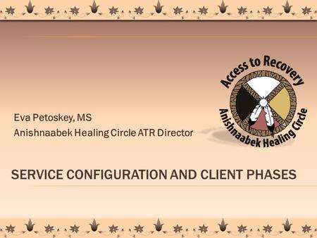 SERVICE CONFIGURATION AND CLIENT PHASES Eva Petoskey, MS Anishnaabek Healing Circle ATR Director 1.