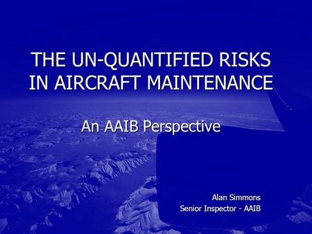 Alan Simmons Senior Inspector - AAIB THE UN-QUANTIFIED RISKS IN AIRCRAFT MAINTENANCE An AAIB Perspective.