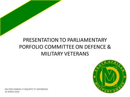 PRESENTATION TO PARLIAMENTARY PORFOLIO COMMITTEE ON DEFENCE & MILITARY VETERANS MILITARY OMBUD: LT GEN (RET) T.T. MATANZIMA 12 MARCH 2014.