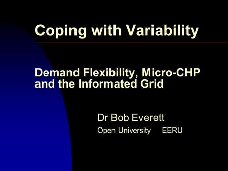 Coping with Variability Demand Flexibility, Micro-CHP and the Informated Grid Dr Bob Everett Open University EERU.