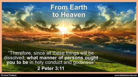 Richard Thetford www.thetfordcountry.com From Earth to Heaven “Therefore, since all these things will be dissolved, what manner of persons ought you to.