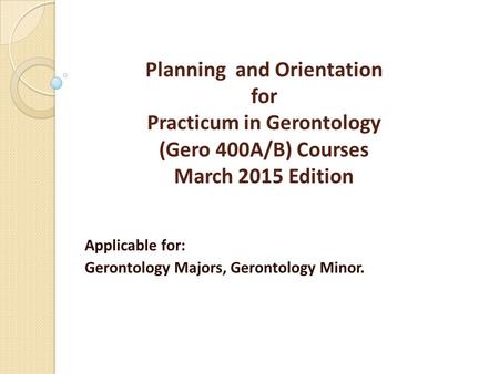 Planning and Orientation for Practicum in Gerontology (Gero 400A/B) Courses March 2015 Edition Applicable for: Gerontology Majors, Gerontology Minor.