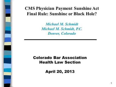 1 Colorado Bar Association Health Law Section April 20, 2013 CMS Physician Payment Sunshine Act Final Rule: Sunshine or Black Hole? Michael M. Schmidt.