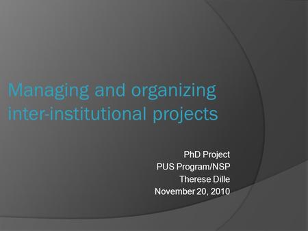 PhD Project PUS Program/NSP Therese Dille November 20, 2010 Managing and organizing inter-institutional projects.