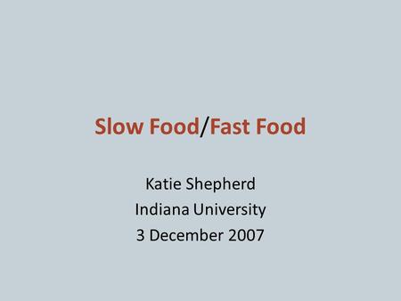 Slow Food/Fast Food Katie Shepherd Indiana University 3 December 2007.