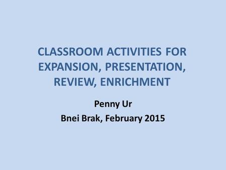 CLASSROOM ACTIVITIES FOR EXPANSION, PRESENTATION, REVIEW, ENRICHMENT Penny Ur Bnei Brak, February 2015.