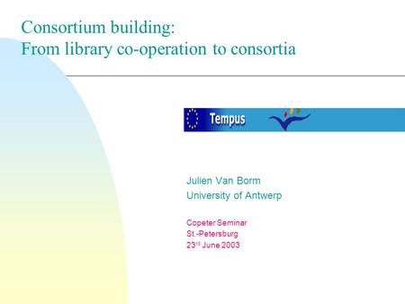 Julien Van Borm University of Antwerp Copeter Seminar St.-Petersburg 23 rd June 2003 Consortium building: From library co-operation to consortia.