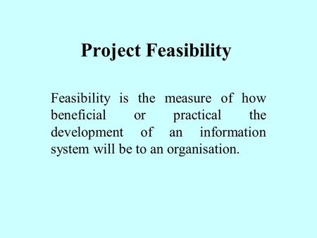 Project Feasibility Feasibility is the measure of how beneficial or practical the development of an information system will be to an organisation.