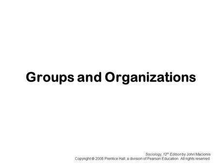 Sociology, 12 th Edition by John Macionis Copyright  2008 Prentice Hall, a division of Pearson Education. All rights reserved. Groups and Organizations.