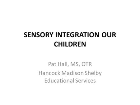 SENSORY INTEGRATION OUR CHILDREN Pat Hall, MS, OTR Hancock Madison Shelby Educational Services.