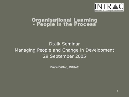 1 Organisational Learning - People in the Process Dtalk Seminar Managing People and Change in Development 29 September 2005 Bruce Britton, INTRAC.