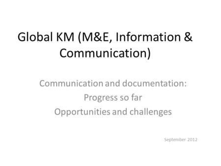 Global KM (M&E, Information & Communication) Communication and documentation: Progress so far Opportunities and challenges September 2012.