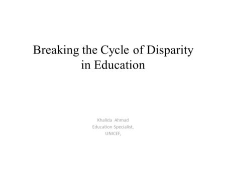 Breaking the Cycle of Disparity in Education Khalida Ahmad Education Specialist, UNICEF,