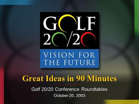 Great Ideas in 90 Minutes Golf 20/20 Conference Roundtables October 20, 2003.