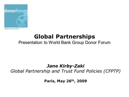 Global Partnerships Presentation to World Bank Group Donor Forum Jane Kirby-Zaki Global Partnership and Trust Fund Policies (CFPTP) Paris, May 26 th, 2009.