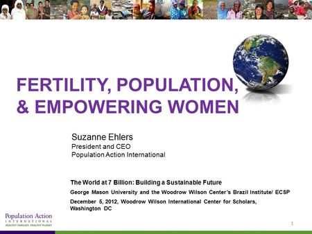 FERTILITY, POPULATION, & EMPOWERING WOMEN Suzanne Ehlers President and CEO Population Action International The World at 7 Billion: Building a Sustainable.