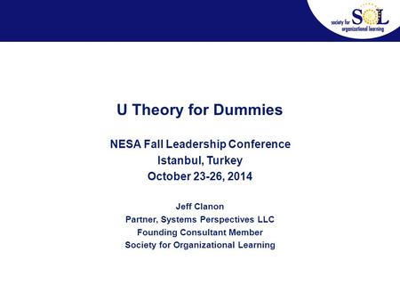 U Theory for Dummies NESA Fall Leadership Conference Istanbul, Turkey October 23-26, 2014 Jeff Clanon Partner, Systems Perspectives LLC Founding Consultant.