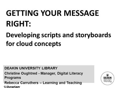 CRICOS Provider Code: 00113B GETTING YOUR MESSAGE RIGHT: Developing scripts and storyboards for cloud concepts DEAKIN UNIVERSITY LIBRARY Christine Oughtred.