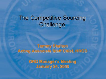 Tammy Shelton Acting Associate Staff Chief, HROD ORD Manager’s Meeting January 24, 2006 The Competitive Sourcing Challenge.