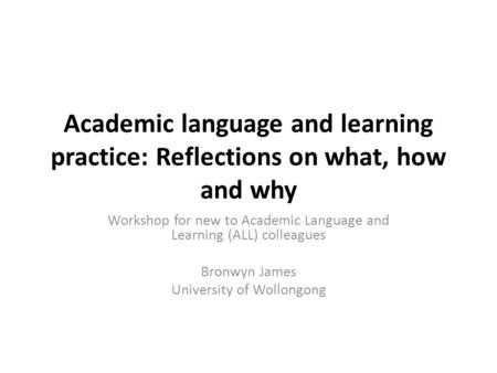 Academic language and learning practice: Reflections on what, how and why Workshop for new to Academic Language and Learning (ALL) colleagues Bronwyn James.