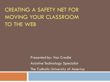 CREATING A SAFETY NET FOR MOVING YOUR CLASSROOM TO THE WEB Presented by: Van Credle Assistive Technology Specialist The Catholic University of America.