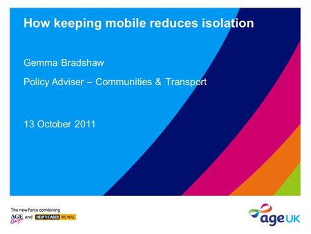 How keeping mobile reduces isolation Gemma Bradshaw Policy Adviser – Communities & Transport 13 October 2011.