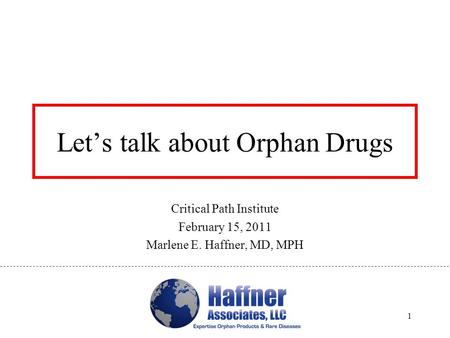 Let’s talk about Orphan Drugs Critical Path Institute February 15, 2011 Marlene E. Haffner, MD, MPH 1.