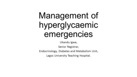 Management of hyperglycaemic emergencies Ukandu Igwe, Senior Registrar, Endocrinology, Diabetes and Metabolism Unit, Lagos University Teaching Hospital.