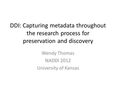 DDI: Capturing metadata throughout the research process for preservation and discovery Wendy Thomas NADDI 2012 University of Kansas.