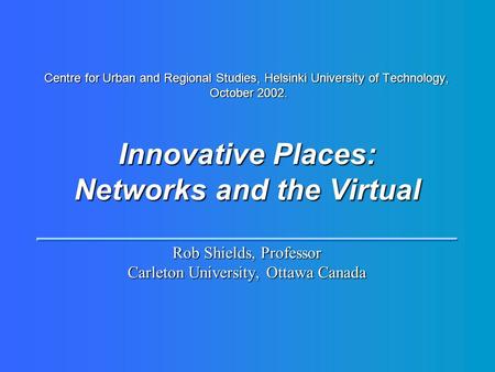 Centre for Urban and Regional Studies, Helsinki University of Technology, October 2002. Innovative Places: Networks and the Virtual Rob Shields, Professor.