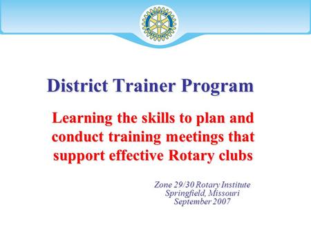 District Trainer Program Zone 29/30 Rotary Institute Springfield, Missouri September 2007 Learning the skills to plan and conduct training meetings that.