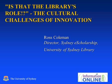 1 The University of Sydney IS THAT THE LIBRARY'S ROLE!? - THE CULTURAL CHALLENGES OF INNOVATION Ross Coleman Director, Sydney eScholarship, University.