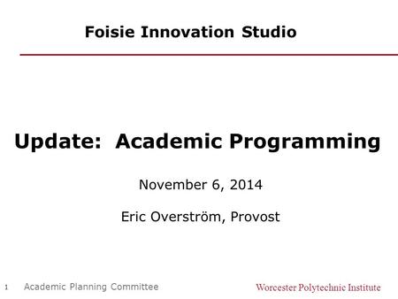 Worcester Polytechnic Institute 1 Academic Planning Committee Foisie Innovation Studio Update: Academic Programming November 6, 2014 Eric Overström, Provost.