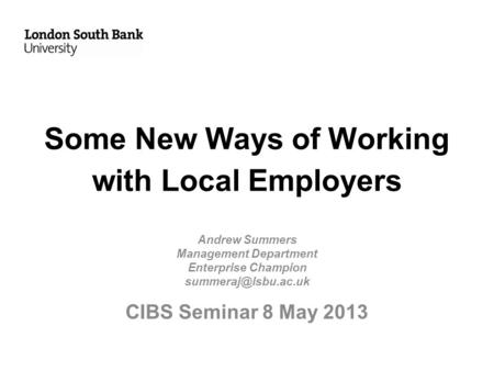 Some New Ways of Working with Local Employers Andrew Summers Management Department Enterprise Champion CIBS Seminar 8 May 2013.