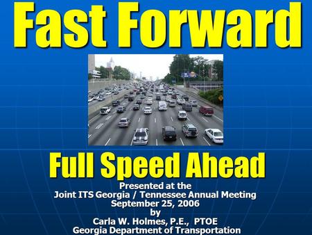 Fast Forward Full Speed Ahead Presented at the Joint ITS Georgia / Tennessee Annual Meeting September 25, 2006 by Carla W. Holmes, P.E., PTOE Georgia Department.