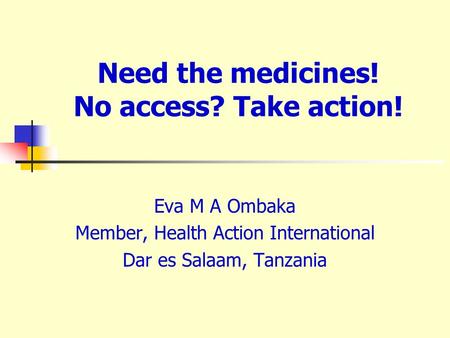 Need the medicines! No access? Take action! Eva M A Ombaka Member, Health Action International Dar es Salaam, Tanzania.