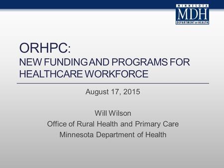 ORHPC : NEW FUNDING AND PROGRAMS FOR HEALTHCARE WORKFORCE August 17, 2015 Will Wilson Office of Rural Health and Primary Care Minnesota Department of Health.