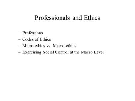 Professionals and Ethics –Professions –Codes of Ethics –Micro-ethics vs. Macro-ethics –Exercising Social Control at the Macro Level.