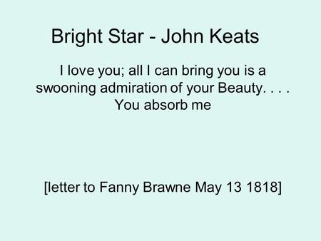 Bright Star - John Keats I love you; all I can bring you is a swooning admiration of your Beauty.... You absorb me [letter to Fanny Brawne May 13 1818]