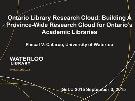 Ontario Library Research Cloud: Building A Province-Wide Research Cloud for Ontario’s Academic Libraries Pascal V. Calarco, University of Waterloo IGeLU.