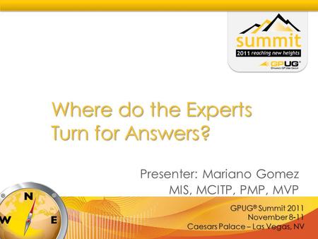 GPUG ® Summit 2011 November 8-11 Caesars Palace – Las Vegas, NV Where do the Experts Turn for Answers? Presenter: Mariano Gomez MIS, MCITP, PMP, MVP.