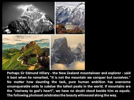 Perhaps Sir Edmund Hillary - the New Zealand mountaineer and explorer - said it best when he remarked, It is not the mountain we conquer but ourselves.