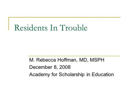 Residents In Trouble M. Rebecca Hoffman, MD, MSPH December 8, 2008 Academy for Scholarship in Education.